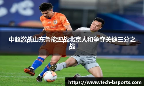 中超激战山东鲁能迎战北京人和争夺关键三分之战